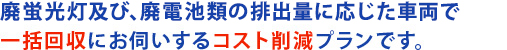 廃蛍光灯の排出量に応じた車両で一括回収にお伺いするコスト削減プランです。